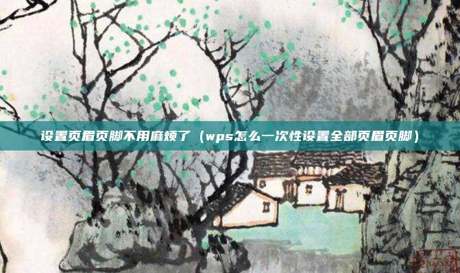 设置页眉页脚不用麻烦了(wps怎么一次性设置全部页眉页脚)