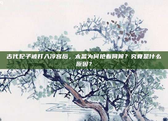 古代妃子被打入冷宫后，太监为何抢着伺候？究竟是什么原因？