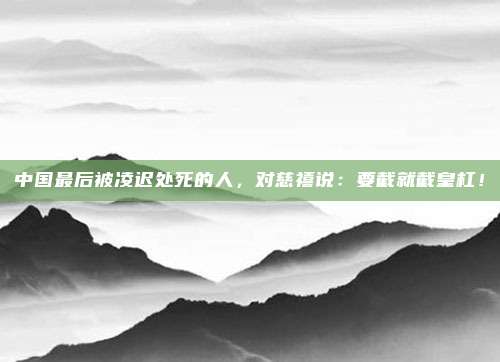 中国最后被凌迟处死的人，对慈禧说：要截就截皇杠！