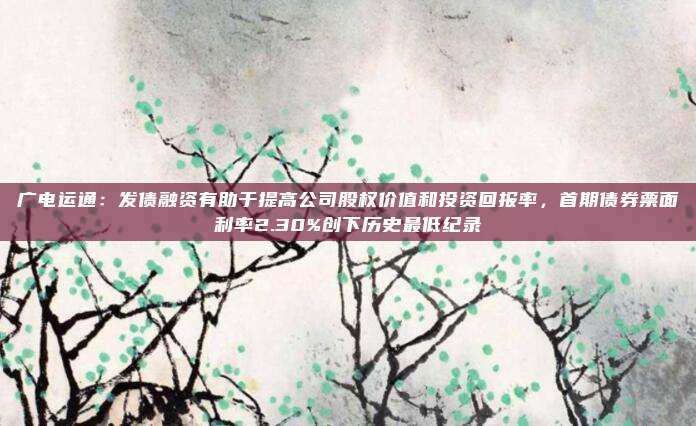 广电运通：发债融资有助于提高公司股权价值和投资回报率，首期债券票面利率2.30%创下历史最低纪录