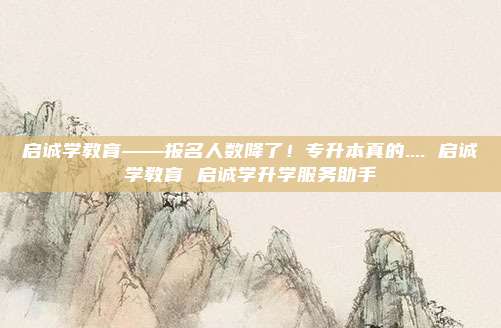 启诚学教育——报名人数降了！专升本真的.... 启诚学教育 启诚学升学服务助手