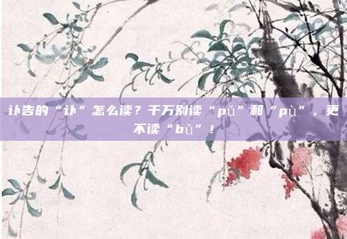 讣告的“讣”怎么读？千万别读“pǔ”和“pù”，更不读“bǔ”！