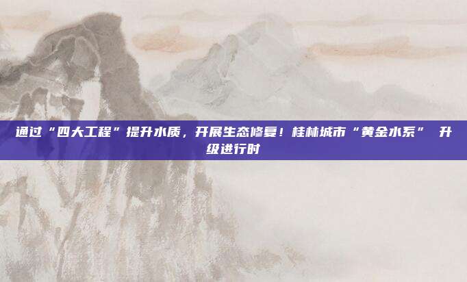 通过“四大工程”提升水质，开展生态修复！桂林城市“黄金水系” 升级进行时