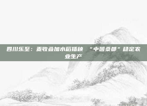 四川乐至：麦收叠加水稻插秧 “中国桑都”稳定农业生产