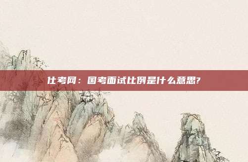 仕考网：国考面试比例是什么意思?