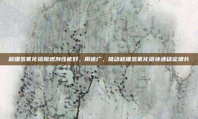 超细氢氧化铝阻燃剂性能好，用途广，推动超细氢氧化铝快速稳定增长