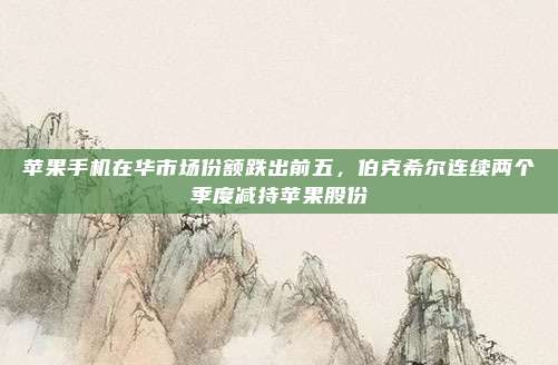 苹果手机在华市场份额跌出前五，伯克希尔连续两个季度减持苹果股份