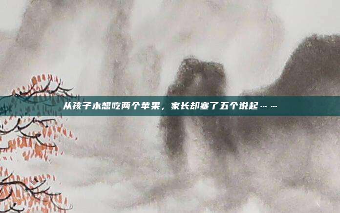 从孩子本想吃两个苹果，家长却塞了五个说起……