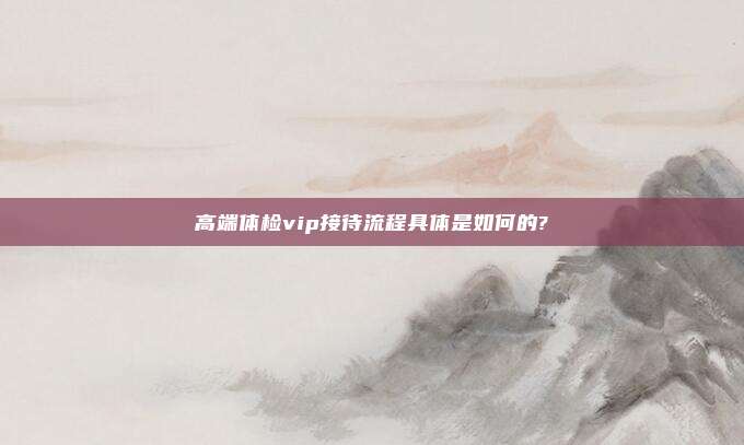 高端体检vip接待流程具体是如何的?