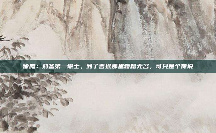 徐庶：刘备第一谋士，到了曹操那里籍籍无名，哥只是个传说