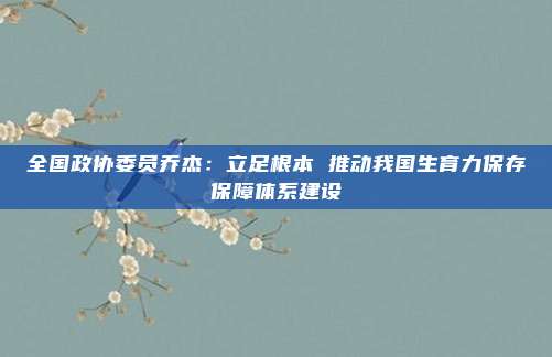 全国政协委员乔杰:立足根本 推动我国生育力保存保障体系建设
