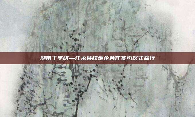 湖南工学院—江永县校地企合作签约仪式举行