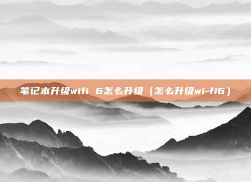 笔记本升级wifi 6怎么升级(怎么升级wi-fi6)