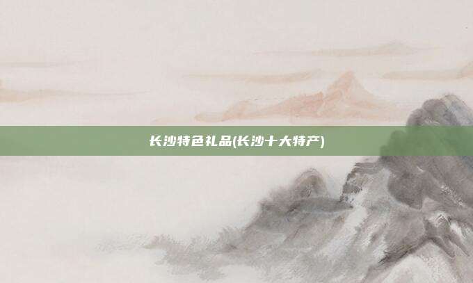 长沙特色礼品(长沙十大特产)