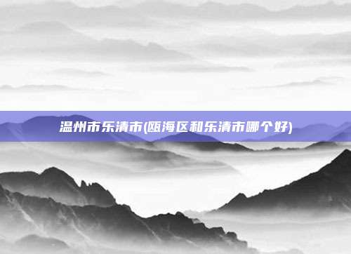 温州市乐清市(瓯海区和乐清市哪个好)