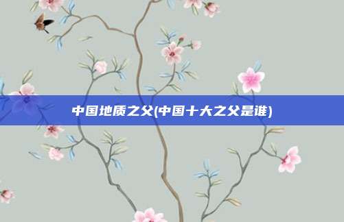 中国地质之父(中国十大之父是谁)