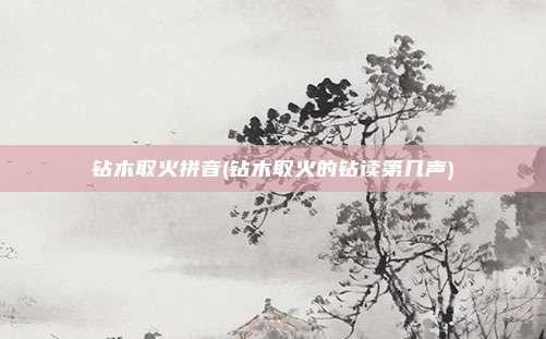 钻木取火拼音(钻木取火的钻读第几声)