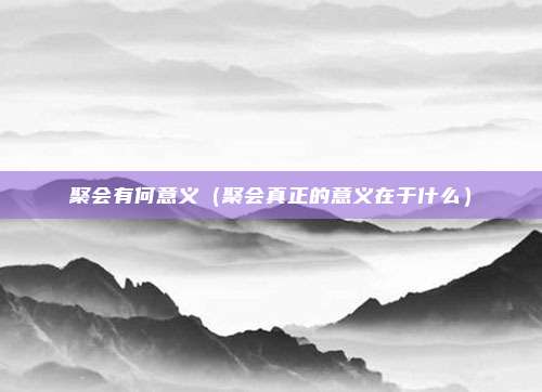 聚会有何意义(聚会真正的意义在于什么)