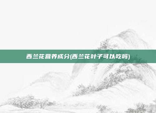 西兰花营养成分(西兰花叶子可以吃吗)