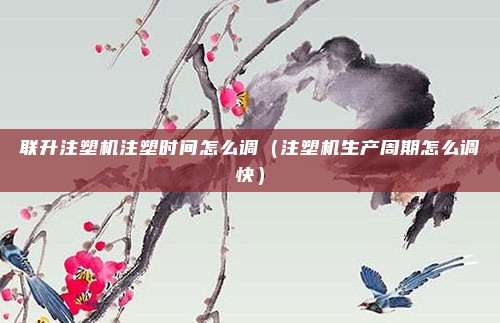 联升注塑机注塑时间怎么调(注塑机生产周期怎么调快)
