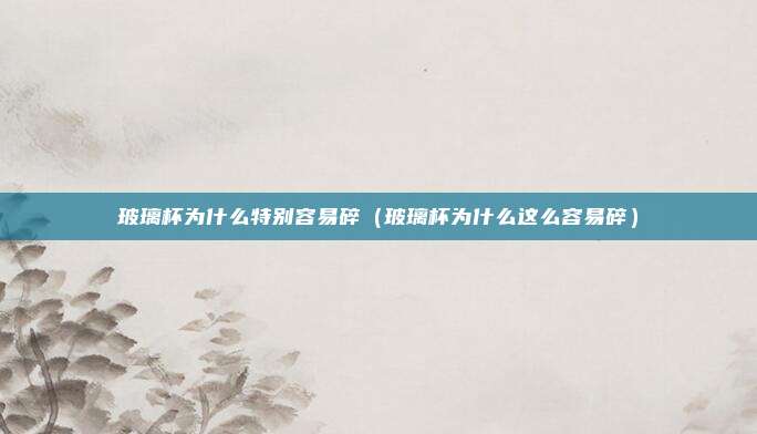 玻璃杯为什么特别容易碎(玻璃杯为什么这么容易碎)