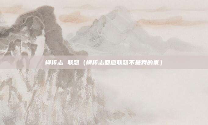 柳传志 联想(柳传志回应联想不是我的家)