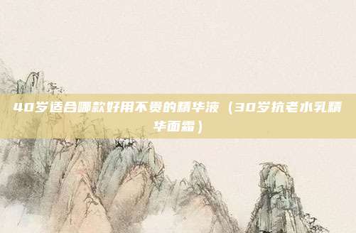 40岁适合哪款好用不贵的精华液(30岁抗老水乳精华面霜)