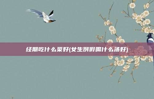 经期吃什么菜好(女生例假喝什么汤好)