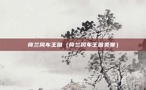 荷兰风车王国(荷兰风车王国美景)