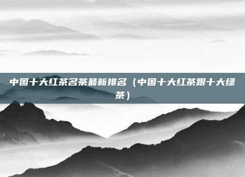 中国十大红茶名茶最新排名(中国十大红茶跟十大绿茶)