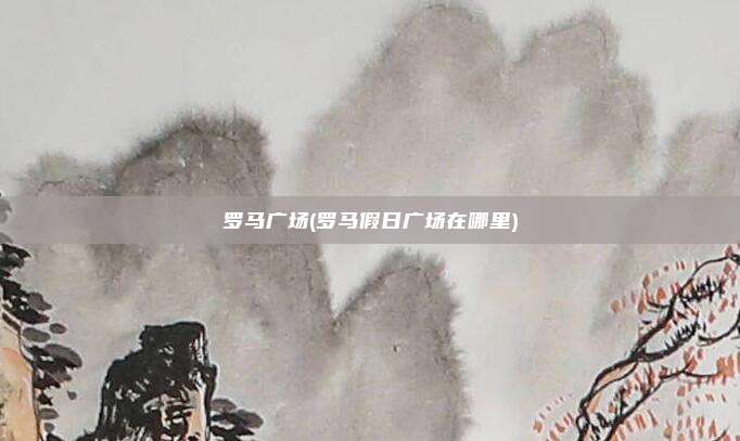 罗马广场(罗马假日广场在哪里)