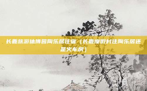 长鹿旅游休博园陶乐居住宿（长鹿度假村住陶乐居还是火车房）