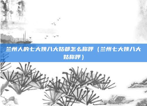 兰州人的七大姨八大姑都怎么称呼(兰州七大姨八大姑称呼)