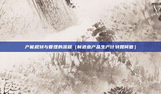 产能规划与管理的流程(制造业产品生产计划如何做)