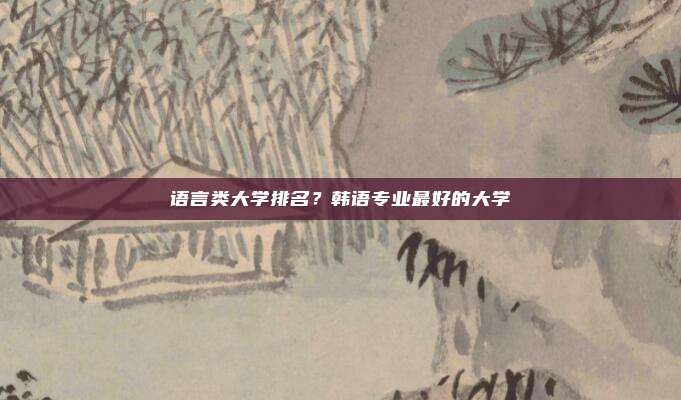 语言类大学排名?韩语专业最好的大学