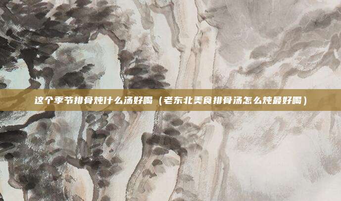这个季节排骨炖什么汤好喝（老东北美食排骨汤怎么炖最好喝）