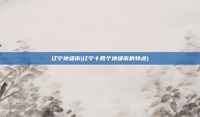辽宁地级市(辽宁十四个地级市的特点)