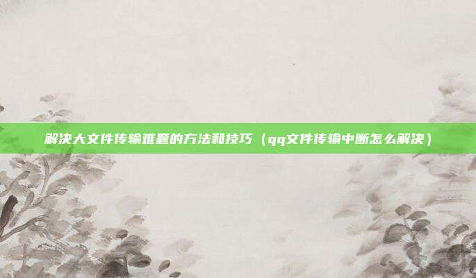 解决大文件传输难题的方法和技巧(qq文件传输中断怎么解决)