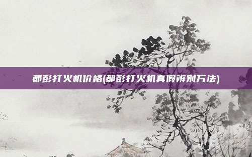 都彭打火机价格(都彭打火机真假辨别方法)