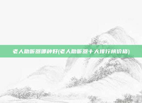 老人助听器哪种好(老人助听器十大排行榜价格)