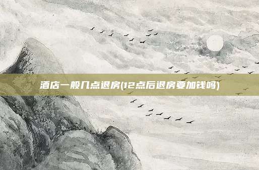 酒店一般几点退房(12点后退房要加钱吗)