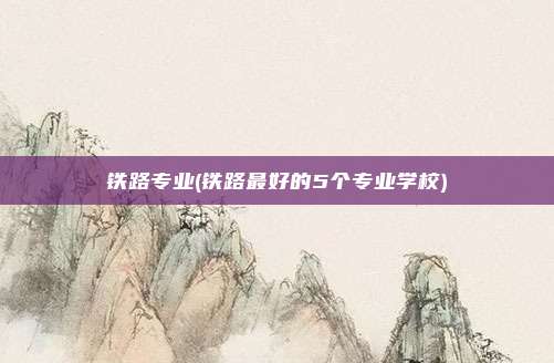 铁路专业(铁路最好的5个专业学校)