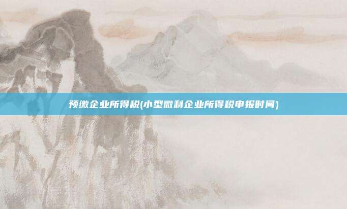 预缴企业所得税(小型微利企业所得税申报时间)
