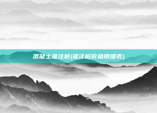 混凝土灌注桩(灌注桩价格明细表)