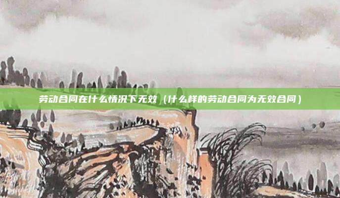 劳动合同在什么情况下无效（什么样的劳动合同为无效合同）