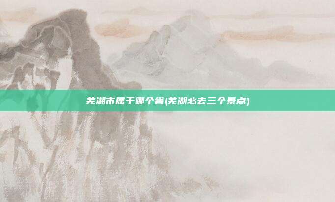 芜湖市属于哪个省(芜湖必去三个景点)
