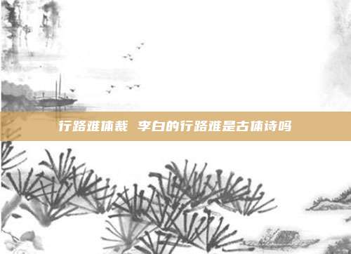 行路难体裁 李白的行路难是古体诗吗