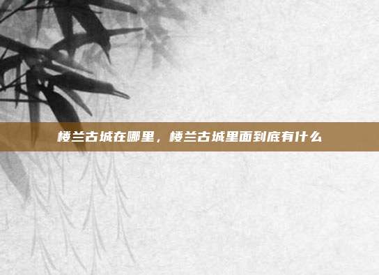 楼兰古城在哪里,楼兰古城里面到底有什么