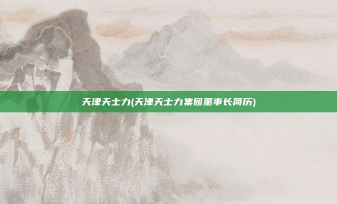 天津天士力(天津天士力集团董事长简历)