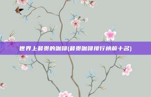 世界上最贵的咖啡(最贵咖啡排行榜前十名)